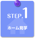 STEP.1　ホーム見学